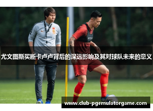 尤文图斯买断卡卢卢背后的深远影响及其对球队未来的意义