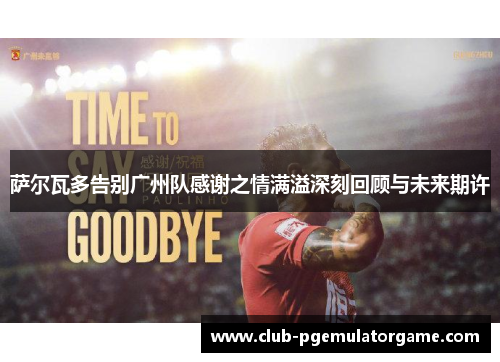萨尔瓦多告别广州队感谢之情满溢深刻回顾与未来期许