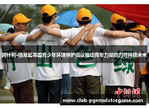 阿什利·扬发起英国青少年环境保护倡议推动青年力量助力可持续未来