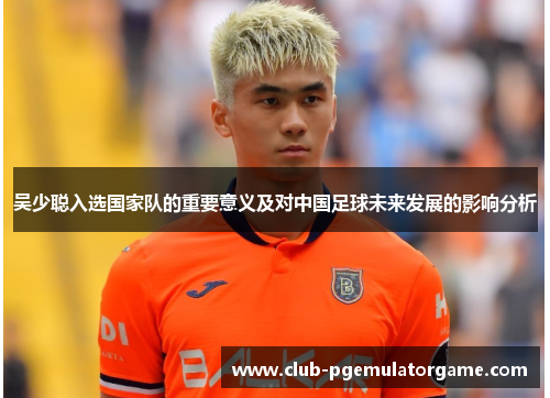 吴少聪入选国家队的重要意义及对中国足球未来发展的影响分析