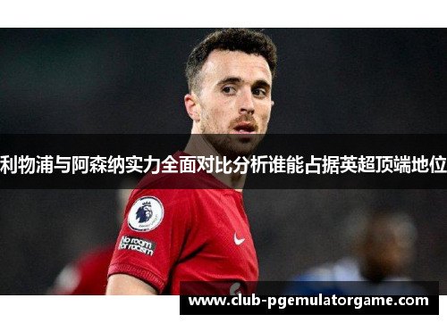 利物浦与阿森纳实力全面对比分析谁能占据英超顶端地位