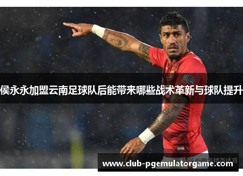 侯永永加盟云南足球队后能带来哪些战术革新与球队提升