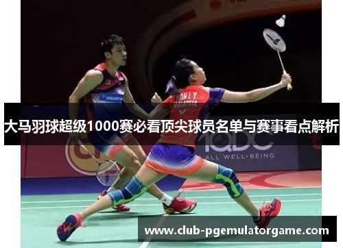 大马羽球超级1000赛必看顶尖球员名单与赛事看点解析