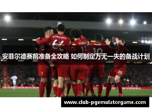 安菲尔德赛前准备全攻略 如何制定万无一失的备战计划