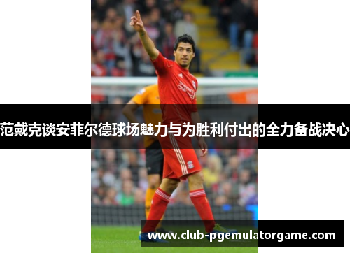 范戴克谈安菲尔德球场魅力与为胜利付出的全力备战决心