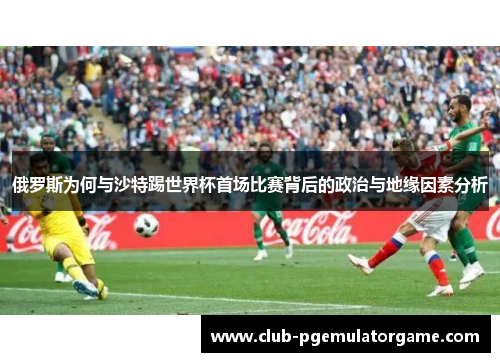 俄罗斯为何与沙特踢世界杯首场比赛背后的政治与地缘因素分析