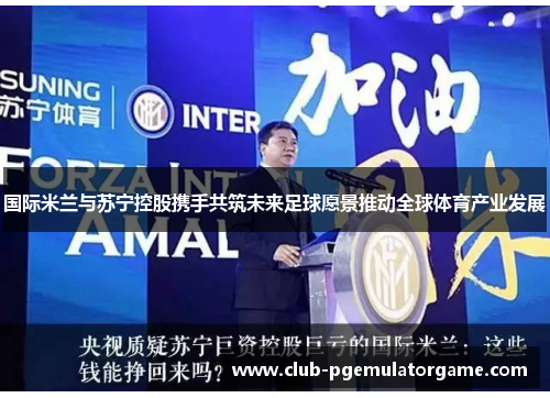 国际米兰与苏宁控股携手共筑未来足球愿景推动全球体育产业发展