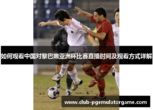 如何观看中国对黎巴嫩亚洲杯比赛直播时间及观看方式详解