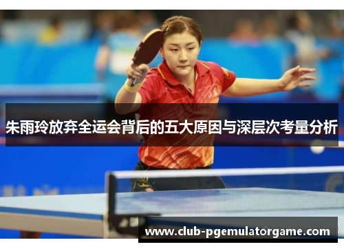 朱雨玲放弃全运会背后的五大原因与深层次考量分析