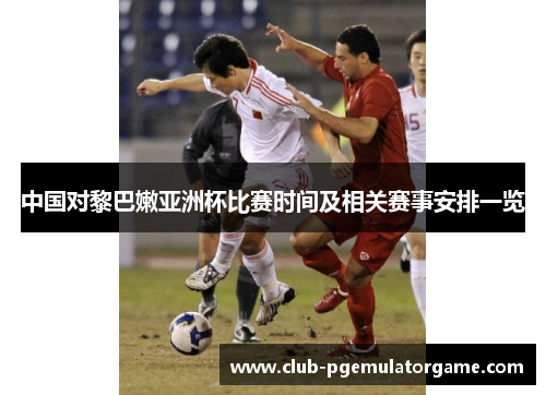 中国对黎巴嫩亚洲杯比赛时间及相关赛事安排一览