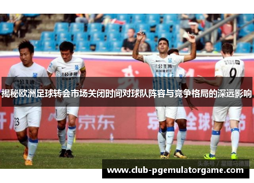 揭秘欧洲足球转会市场关闭时间对球队阵容与竞争格局的深远影响