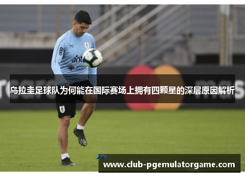 乌拉圭足球队为何能在国际赛场上拥有四颗星的深层原因解析