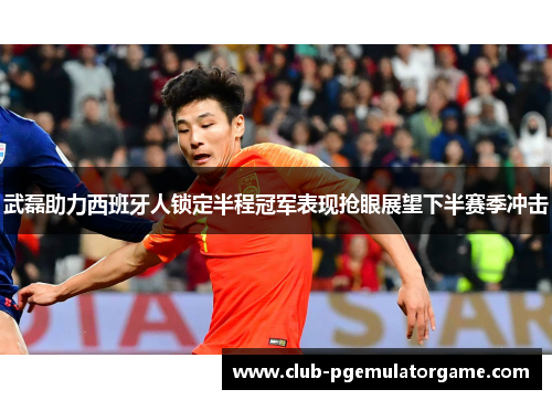 武磊助力西班牙人锁定半程冠军表现抢眼展望下半赛季冲击