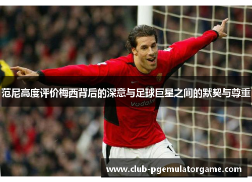 范尼高度评价梅西背后的深意与足球巨星之间的默契与尊重