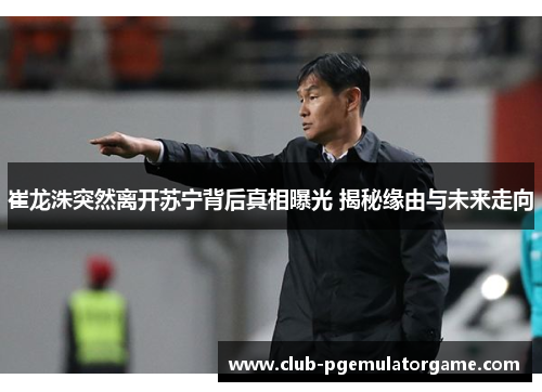 崔龙洙突然离开苏宁背后真相曝光 揭秘缘由与未来走向