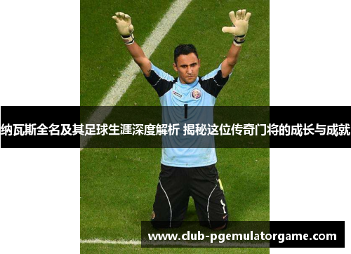 纳瓦斯全名及其足球生涯深度解析 揭秘这位传奇门将的成长与成就