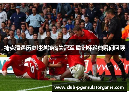 捷克遭遇历史性逆转痛失冠军 欧洲杯经典瞬间回顾