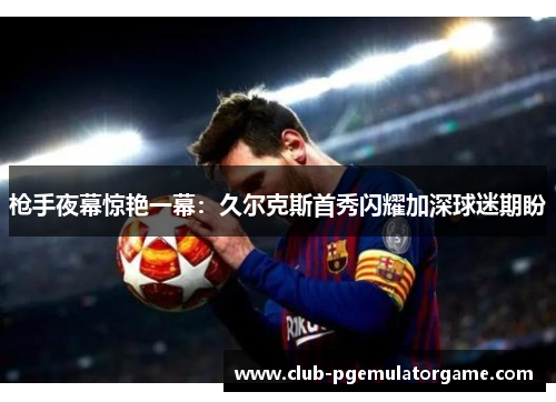 枪手夜幕惊艳一幕：久尔克斯首秀闪耀加深球迷期盼