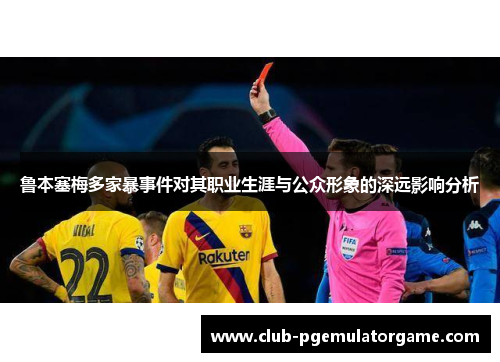 鲁本塞梅多家暴事件对其职业生涯与公众形象的深远影响分析