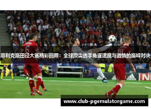 菲利克斯田径大赛精彩回顾：全球顶尖选手角逐速度与激情的巅峰对决