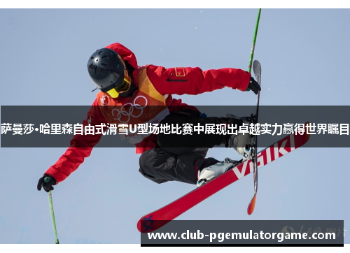 萨曼莎·哈里森自由式滑雪U型场地比赛中展现出卓越实力赢得世界瞩目