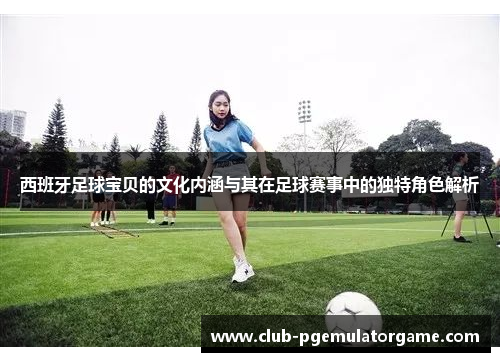 西班牙足球宝贝的文化内涵与其在足球赛事中的独特角色解析
