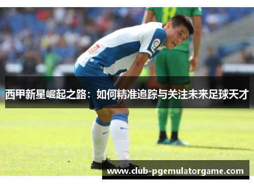 西甲新星崛起之路：如何精准追踪与关注未来足球天才