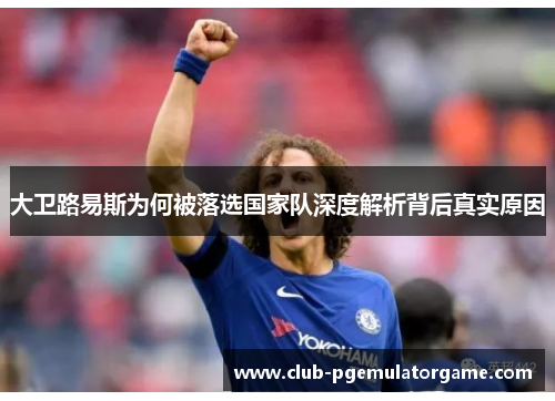 大卫路易斯为何被落选国家队深度解析背后真实原因