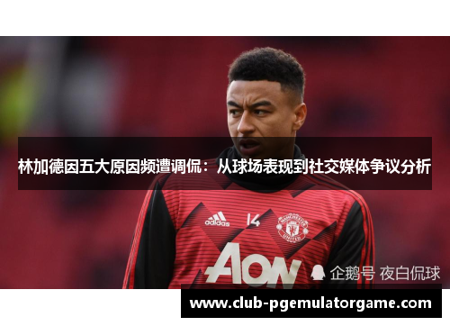 林加德因五大原因频遭调侃：从球场表现到社交媒体争议分析