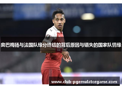 奥巴梅扬与法国队缘分终结的背后原因与错失的国家队情缘