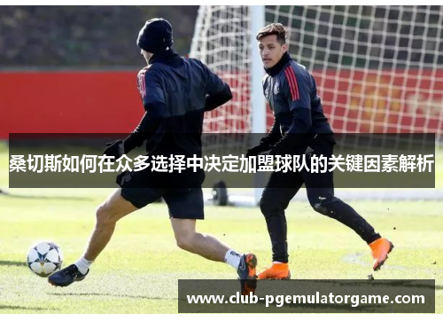 桑切斯如何在众多选择中决定加盟球队的关键因素解析