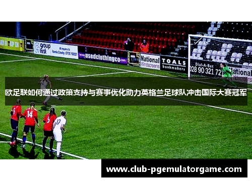欧足联如何通过政策支持与赛事优化助力英格兰足球队冲击国际大赛冠军