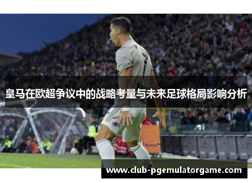 皇马在欧超争议中的战略考量与未来足球格局影响分析