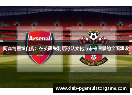 阿森纳重塑自我：在英超失利后球队文化与未来愿景的全面建设