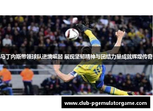 马丁内斯带领球队逆境崛起 展现坚韧精神与团结力量成就辉煌传奇