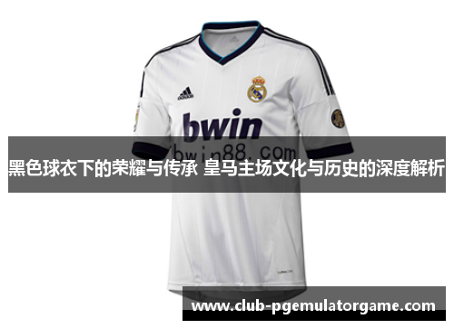 黑色球衣下的荣耀与传承 皇马主场文化与历史的深度解析