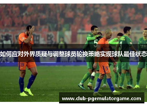 如何应对外界质疑与调整球员轮换策略实现球队最佳状态