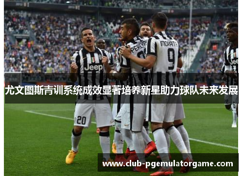 尤文图斯青训系统成效显著培养新星助力球队未来发展