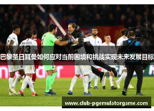巴黎圣日耳曼如何应对当前困境和挑战实现未来发展目标