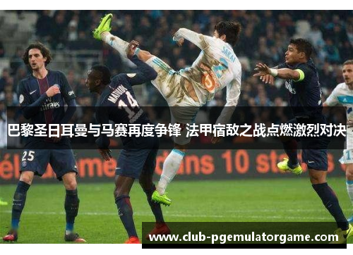 巴黎圣日耳曼与马赛再度争锋 法甲宿敌之战点燃激烈对决