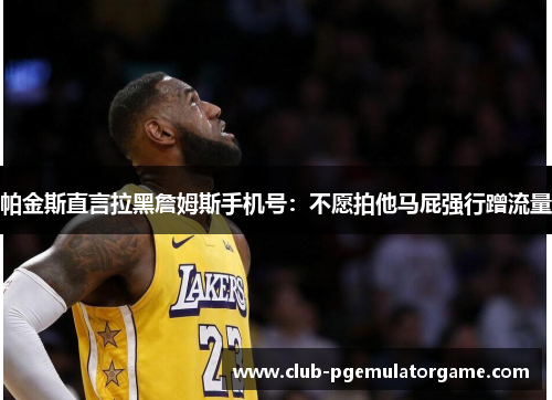 帕金斯直言拉黑詹姆斯手机号：不愿拍他马屁强行蹭流量