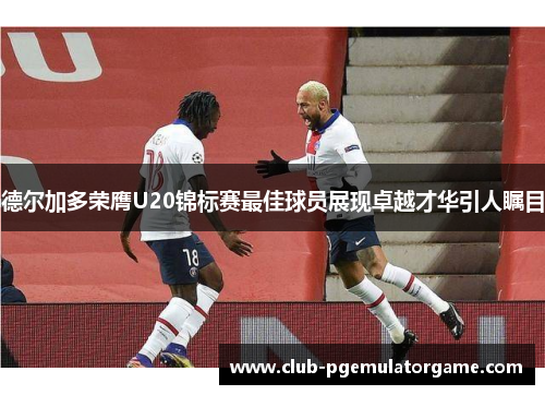 德尔加多荣膺U20锦标赛最佳球员展现卓越才华引人瞩目