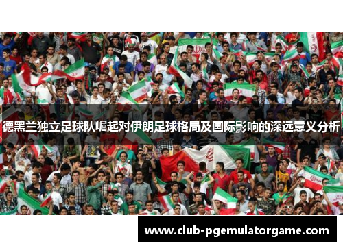 德黑兰独立足球队崛起对伊朗足球格局及国际影响的深远意义分析 德黑兰独立足球队崛起对伊朗足球格局及国际影响的深远意义分析