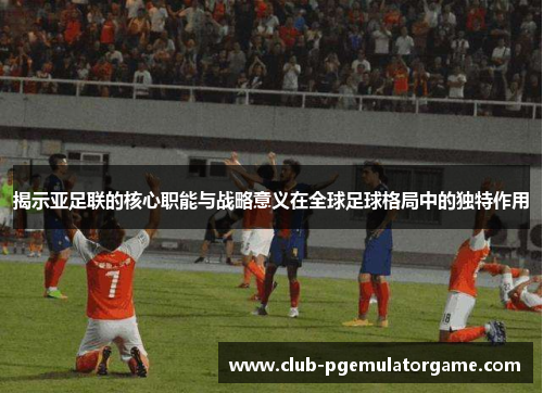 揭示亚足联的核心职能与战略意义在全球足球格局中的独特作用