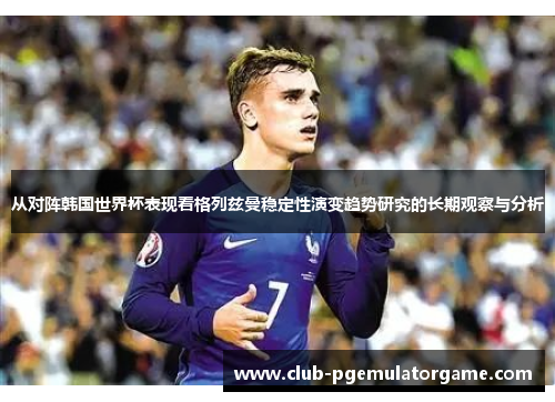 从对阵韩国世界杯表现看格列兹曼稳定性演变趋势研究的长期观察与分析
