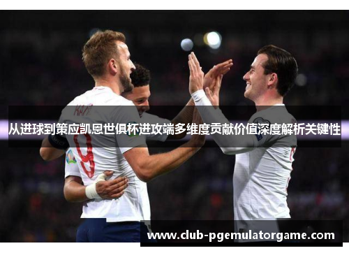 从进球到策应凯恩世俱杯进攻端多维度贡献价值深度解析关键性