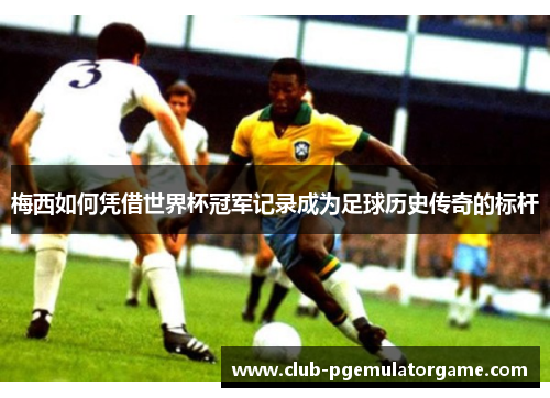 梅西如何凭借世界杯冠军记录成为足球历史传奇的标杆