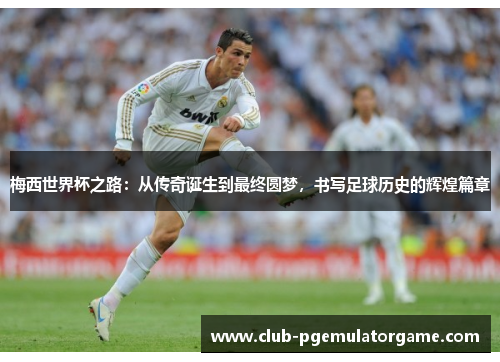 梅西世界杯之路：从传奇诞生到最终圆梦，书写足球历史的辉煌篇章