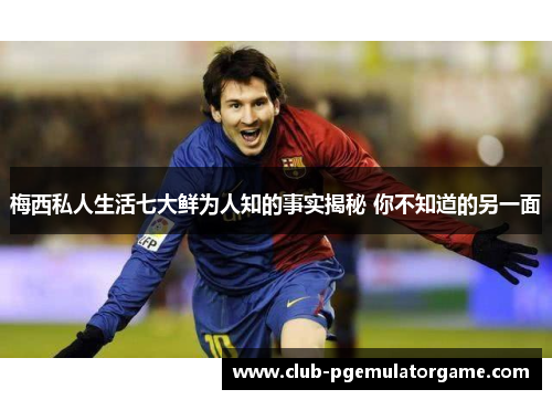 梅西私人生活七大鲜为人知的事实揭秘 你不知道的另一面